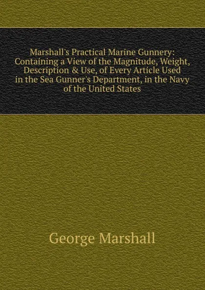 Обложка книги Marshall.s Practical Marine Gunnery: Containing a View of the Magnitude, Weight, Description . Use, of Every Article Used in the Sea Gunner.s Department, in the Navy of the United States, George Marshall