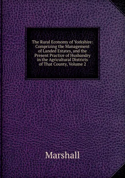 Обложка книги The Rural Economy of Yorkshire: Comprizing the Management of Landed Estates, and the Present Practice of Husbandry in the Agricultural Districts of That County, Volume 2, Marshall