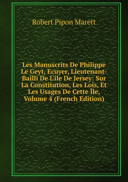 Обложка книги Les Manuscrits De Philippe Le Geyt, Ecuyer, Lieutenant-Bailli De L.ile De Jersey: Sur La Constitution, Les Lois, Et Les Usages De Cette Ile, Volume 4 (French Edition), Robert Pipon Marett