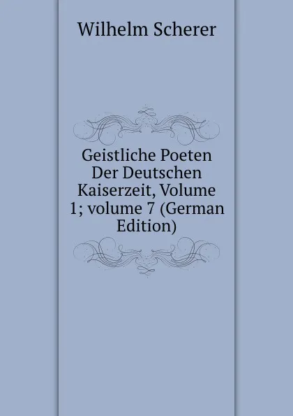 Обложка книги Geistliche Poeten Der Deutschen Kaiserzeit, Volume 1;.volume 7 (German Edition), Wilhelm Scherer