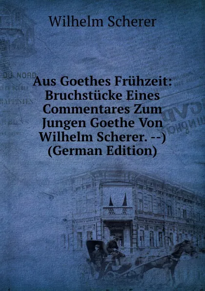 Обложка книги Aus Goethes Fruhzeit: Bruchstucke Eines Commentares Zum Jungen Goethe Von Wilhelm Scherer. --) (German Edition), Wilhelm Scherer