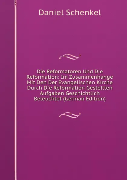 Обложка книги Die Reformatoren Und Die Reformation: Im Zusammenhange Mit Den Der Evangelischen Kirche Durch Die Reformation Gestellten Aufgaben Geschichtlich Beleuchtet (German Edition), Daniel Schenkel