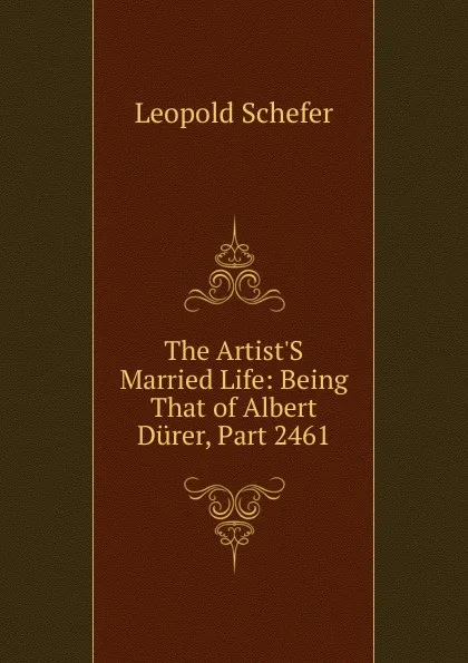 Обложка книги The Artist.S Married Life: Being That of Albert Durer, Part 2461, Leopold Schefer