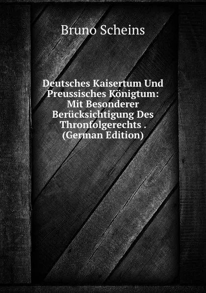 Обложка книги Deutsches Kaisertum Und Preussisches Konigtum: Mit Besonderer Berucksichtigung Des Thronfolgerechts . (German Edition), Bruno Scheins