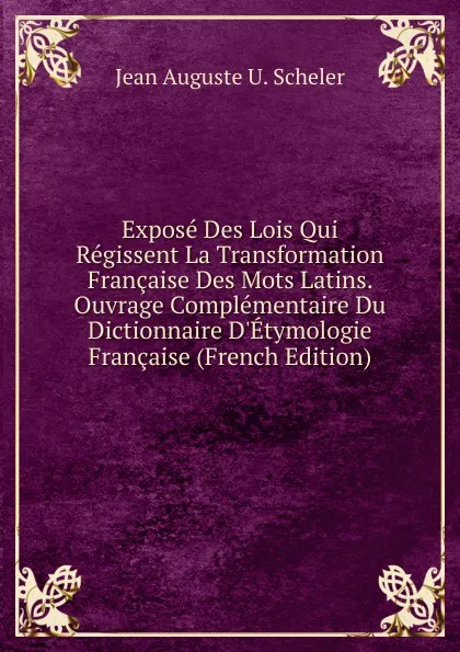 Обложка книги Expose Des Lois Qui Regissent La Transformation Francaise Des Mots Latins. Ouvrage Complementaire Du Dictionnaire D.Etymologie Francaise (French Edition), Jean Auguste U. Scheler