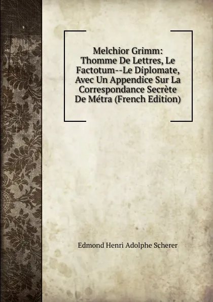 Обложка книги Melchior Grimm: Thomme De Lettres, Le Factotum--Le Diplomate, Avec Un Appendice Sur La Correspondance Secrete De Metra (French Edition), Edmond Henri Adolphe Scherer