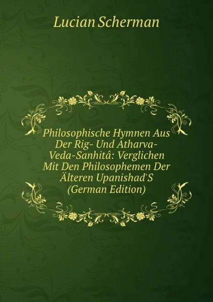 Обложка книги Philosophische Hymnen Aus Der Rig- Und Atharva-Veda-Sanhita: Verglichen Mit Den Philosophemen Der Alteren Upanishad.S (German Edition), Lucian Scherman