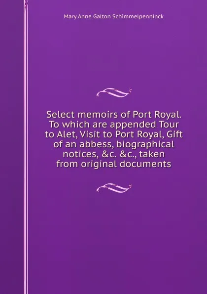 Обложка книги Select memoirs of Port Royal. To which are appended Tour to Alet, Visit to Port Royal, Gift of an abbess, biographical notices, .c. .c., taken from original documents, Mary Anne Galton Schimmelpenninck