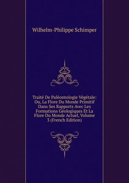 Обложка книги Traite De Paleontologie Vegetale: Ou, La Flore Du Monde Primitif Dans Ses Rapports Avec Les Formations Geologiques Et La Flore Du Monde Actuel, Volume 3 (French Edition), Wilhelm-Philippe Schimper