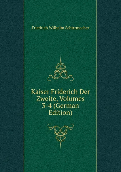 Обложка книги Kaiser Friderich Der Zweite, Volumes 3-4 (German Edition), Friedrich Wilhelm Schirrmacher