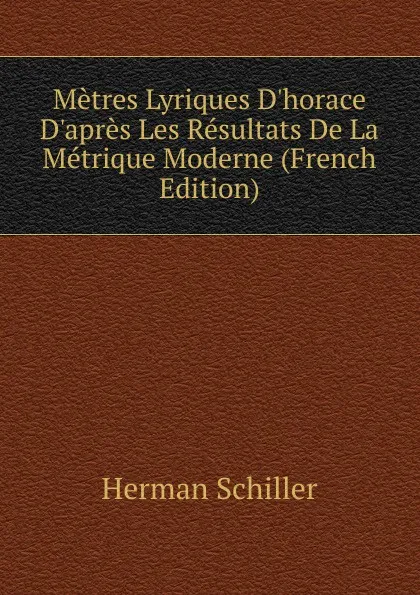Обложка книги Metres Lyriques D.horace D.apres Les Resultats De La Metrique Moderne (French Edition), Herman Schiller