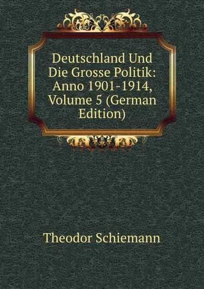 Обложка книги Deutschland Und Die Grosse Politik: Anno 1901-1914, Volume 5 (German Edition), Theodor Schiemann