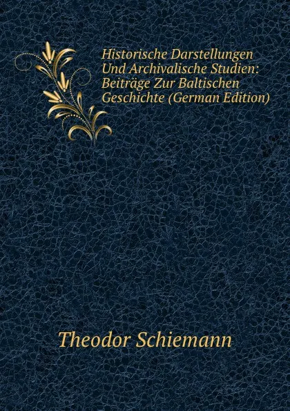 Обложка книги Historische Darstellungen Und Archivalische Studien: Beitrage Zur Baltischen Geschichte (German Edition), Theodor Schiemann