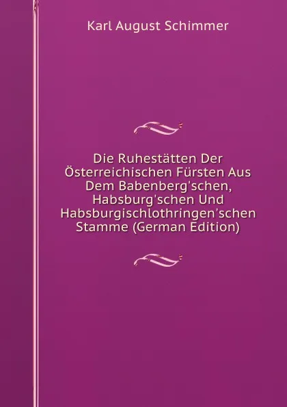 Обложка книги Die Ruhestatten Der Osterreichischen Fursten Aus Dem Babenberg.schen, Habsburg.schen Und Habsburgischlothringen.schen Stamme (German Edition), Karl August Schimmer