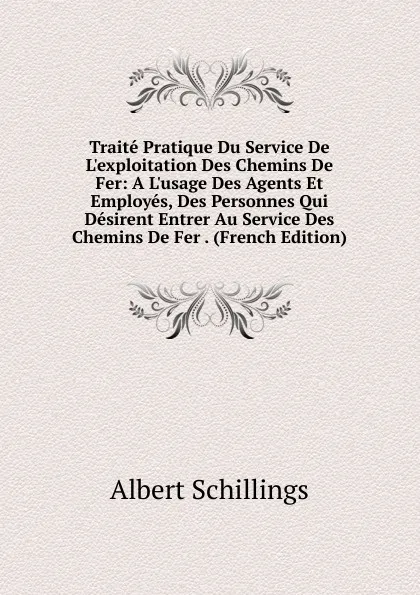 Обложка книги Traite Pratique Du Service De L.exploitation Des Chemins De Fer: A L.usage Des Agents Et Employes, Des Personnes Qui Desirent Entrer Au Service Des Chemins De Fer . (French Edition), Albert Schillings