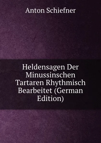 Обложка книги Heldensagen Der Minussinschen Tartaren Rhythmisch Bearbeitet (German Edition), Anton Schiefner