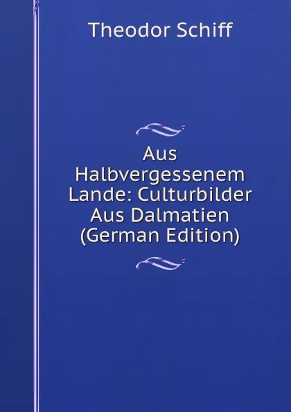 Обложка книги Aus Halbvergessenem Lande: Culturbilder Aus Dalmatien  (German Edition), Theodor Schiff