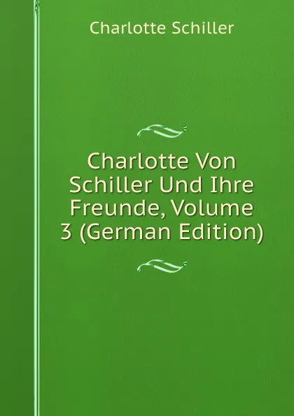 Обложка книги Charlotte Von Schiller Und Ihre Freunde, Volume 3 (German Edition), Charlotte Schiller