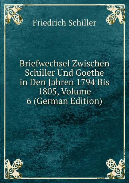 Обложка книги Briefwechsel Zwischen Schiller Und Goethe in Den Jahren 1794 Bis 1805, Volume 6 (German Edition), Friedrich Schiller