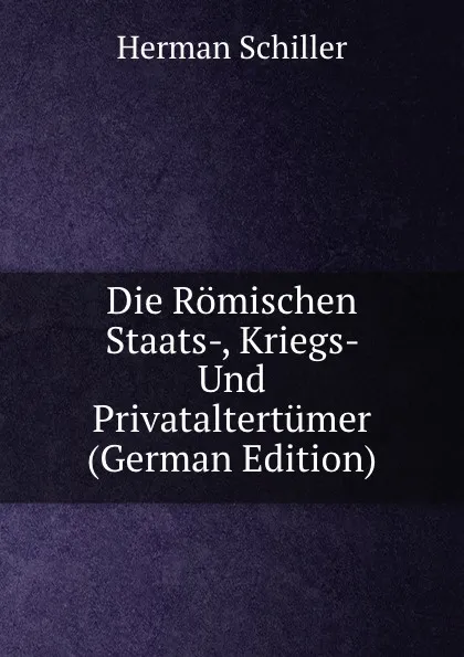 Обложка книги Die Romischen Staats-, Kriegs- Und Privataltertumer (German Edition), Herman Schiller