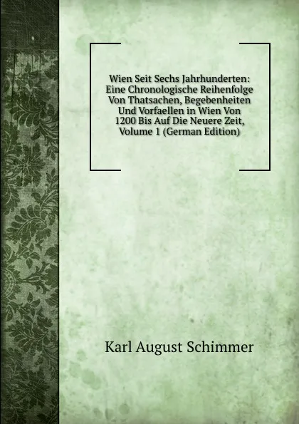 Обложка книги Wien Seit Sechs Jahrhunderten: Eine Chronologische Reihenfolge Von Thatsachen, Begebenheiten Und Vorfaellen in Wien Von 1200 Bis Auf Die Neuere Zeit, Volume 1 (German Edition), Karl August Schimmer