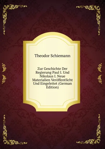 Обложка книги Zur Geschichte Der Regierung Paul I. Und Nikolaus I. Neue Materialien Veroffentlicht Und Eingeleitet (German Edition), Theodor Schiemann