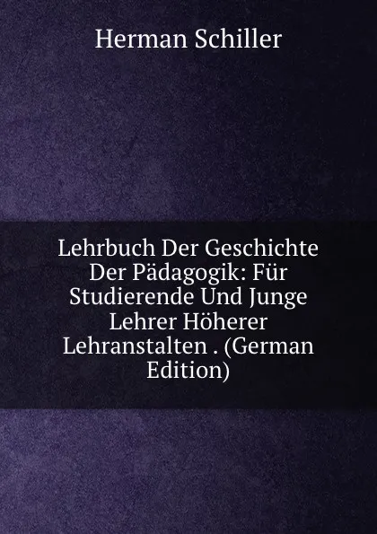 Обложка книги Lehrbuch Der Geschichte Der Padagogik: Fur Studierende Und Junge Lehrer Hoherer Lehranstalten . (German Edition), Herman Schiller