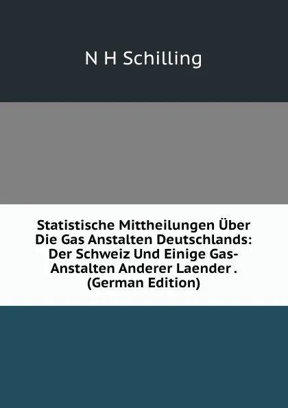 Обложка книги Statistische Mittheilungen Uber Die Gas Anstalten Deutschlands: Der Schweiz Und Einige Gas-Anstalten Anderer Laender . (German Edition), N H Schilling