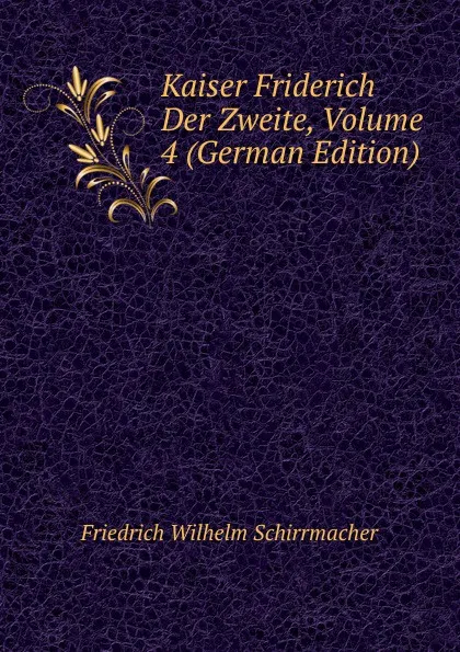 Обложка книги Kaiser Friderich Der Zweite, Volume 4 (German Edition), Friedrich Wilhelm Schirrmacher