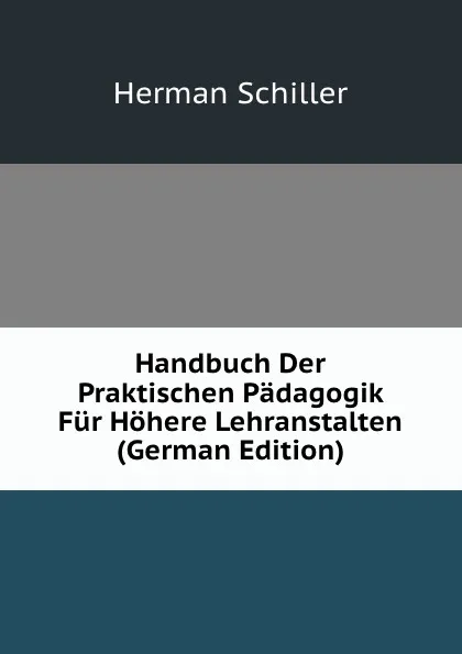 Обложка книги Handbuch Der Praktischen Padagogik Fur Hohere Lehranstalten (German Edition), Herman Schiller