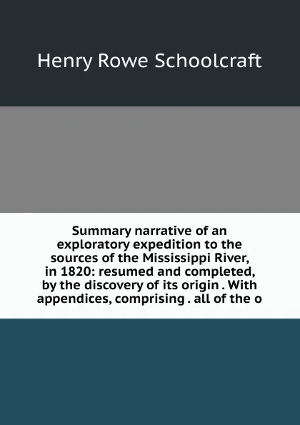 Обложка книги Summary narrative of an exploratory expedition to the sources of the Mississippi River, in 1820: resumed and completed, by the discovery of its origin . With appendices, comprising . all of the o, Henry Rowe Schoolcraft