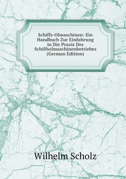 Обложка книги Schiffs-Olmaschinen: Ein Handbuch Zur Einfuhrung in Die Praxis Des Schiffsolmaschinenbetriebes (German Edition), Wilhelm Scholz