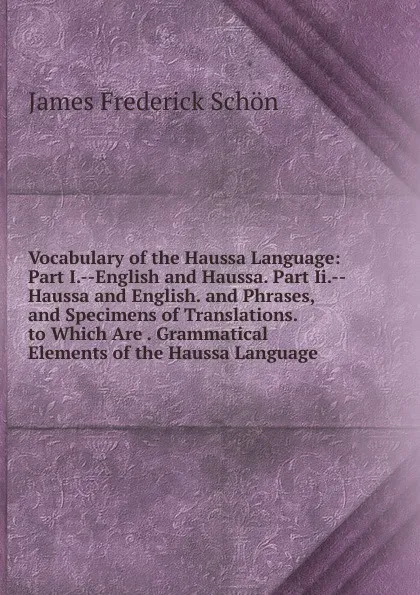 Обложка книги Vocabulary of the Haussa Language: Part I.--English and Haussa. Part Ii.--Haussa and English. and Phrases, and Specimens of Translations. to Which Are . Grammatical Elements of the Haussa Language, James Frederick Schön