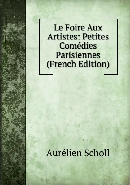 Обложка книги Le Foire Aux Artistes: Petites Comedies Parisiennes (French Edition), Aurélien Scholl