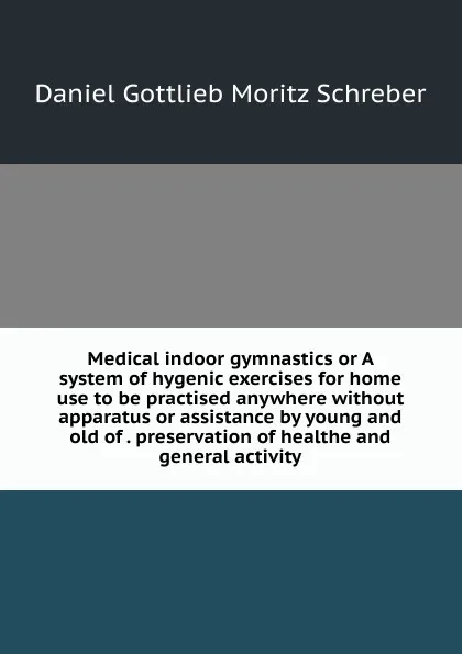 Обложка книги Medical indoor gymnastics or A system of hygenic exercises for home use to be practised anywhere without apparatus or assistance by young and old of . preservation of healthe and general activity, Daniel Gottlieb Moritz Schreber