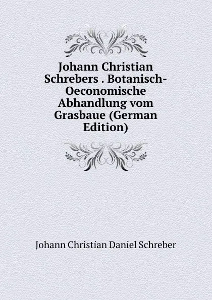 Обложка книги Johann Christian Schrebers . Botanisch-Oeconomische Abhandlung vom Grasbaue (German Edition), Johann Christian Daniel Schreber