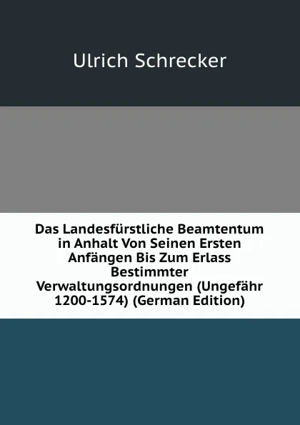 Обложка книги Das Landesfurstliche Beamtentum in Anhalt Von Seinen Ersten Anfangen Bis Zum Erlass Bestimmter Verwaltungsordnungen (Ungefahr 1200-1574) (German Edition), Ulrich Schrecker