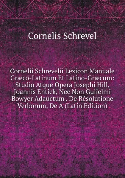 Обложка книги Cornelii Schrevelii Lexicon Manuale Graeco-Latinum Et Latino-Graecum: Studio Atque Opera Josephi Hill, Joannis Entick, Nec Non Gulielmi Bowyer Adauctum . De Resolutione Verborum, De A (Latin Edition), Cornelis Schrevel