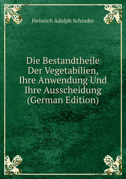 Обложка книги Die Bestandtheile Der Vegetabilien, Ihre Anwendung Und Ihre Ausscheidung (German Edition), Heinrich Adolph Schrader