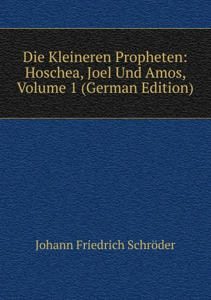 Обложка книги Die Kleineren Propheten: Hoschea, Joel Und Amos, Volume 1 (German Edition), Johann Friedrich Schröder