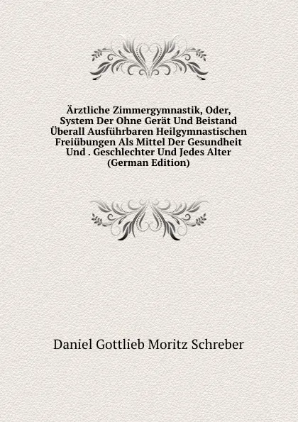 Обложка книги Arztliche Zimmergymnastik, Oder, System Der Ohne Gerat Und Beistand Uberall Ausfuhrbaren Heilgymnastischen Freiubungen Als Mittel Der Gesundheit Und . Geschlechter Und Jedes Alter (German Edition), Daniel Gottlieb Moritz Schreber