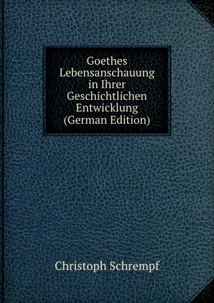 Обложка книги Goethes Lebensanschauung in Ihrer Geschichtlichen Entwicklung (German Edition), Christoph Schrempf