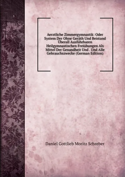 Обложка книги Aerztliche Zimmergymnastik: Oder System Der Ohne Gerath Und Beistand Uberall Ausfuhrbaren Heilgymnastischen Freiubungen Als Mittel Der Gesundheit Und . Und Alle Gebrauchszwecke (German Edition), Daniel Gottlieb Moritz Schreber