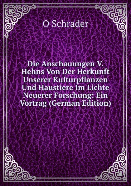 Обложка книги Die Anschauungen V. Hehns Von Der Herkunft Unserer Kulturpflanzen Und Haustiere Im Lichte Neuerer Forschung: Ein Vortrag (German Edition), O Schrader