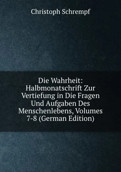 Обложка книги Die Wahrheit: Halbmonatschrift Zur Vertiefung in Die Fragen Und Aufgaben Des Menschenlebens, Volumes 7-8 (German Edition), Christoph Schrempf