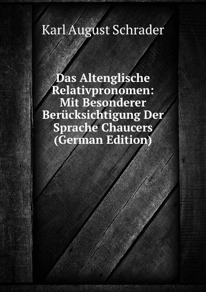 Обложка книги Das Altenglische Relativpronomen: Mit Besonderer Berucksichtigung Der Sprache Chaucers (German Edition), Karl August Schrader