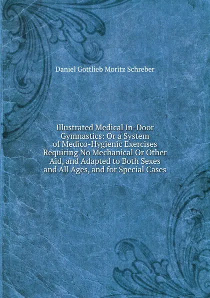 Обложка книги Illustrated Medical In-Door Gymnastics: Or a System of Medico-Hygienic Exercises Requiring No Mechanical Or Other Aid, and Adapted to Both Sexes and All Ages, and for Special Cases, Daniel Gottlieb Moritz Schreber