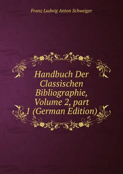 Обложка книги Handbuch Der Classischen Bibliographie, Volume 2,.part 1 (German Edition), Franz Ludwig Anton Schweiger