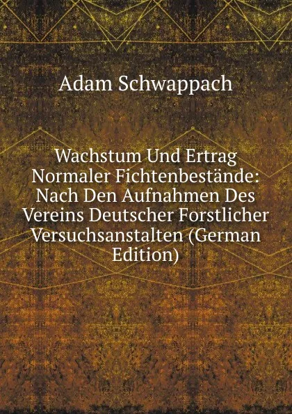 Обложка книги Wachstum Und Ertrag Normaler Fichtenbestande: Nach Den Aufnahmen Des Vereins Deutscher Forstlicher Versuchsanstalten (German Edition), Adam Schwappach