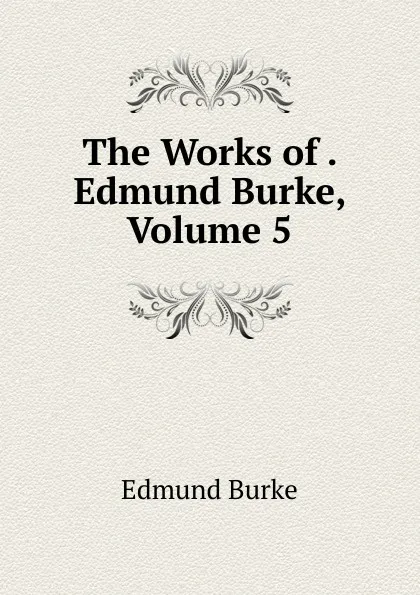 Обложка книги The Works of . Edmund Burke, Volume 5, Burke Edmund